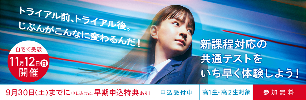 大学入学共通テスト トライアル（申込受付中  高1生・高2生対象、参加無料）自宅で受験 11月12日（日）開催  9月30日（土）までに申し込むと、早期申込特典あり！ 新課程対応の共通テストをいち早く体験しよう！トライアル前、トライアル後、じぶんがこんなに変わるんだ！