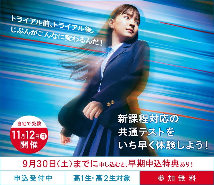 大学入学共通テスト トライアル（申込受付中  高1生・高2生対象、参加無料）自宅で受験 11月12日（日）開催  9月30日（土）までに申し込むと、早期申込特典あり！ 新課程対応の共通テストをいち早く体験しよう！トライアル前、トライアル後、じぶんがこんなに変わるんだ！