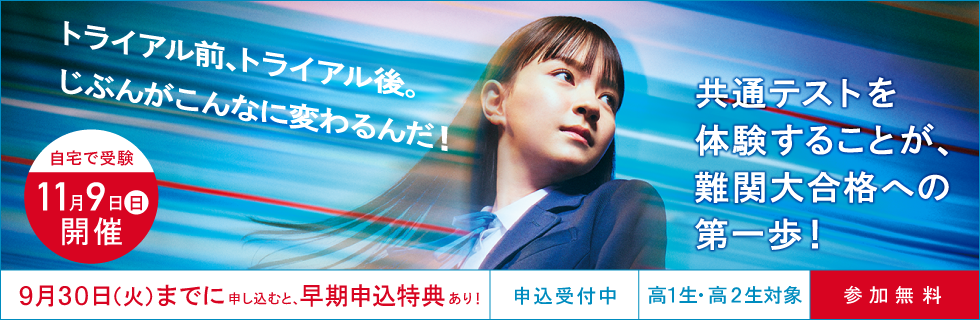 トライアル前、トライアル後。じぶんがこんなに変わるんだ！共通テストを体験することが、難関大合格への第一歩！ 自宅で受験11月9日（日）開催 9月30日（火）までに申し込むと、早期申込特典あり！ 申込受付中 高1生・高2生対象 参加無料