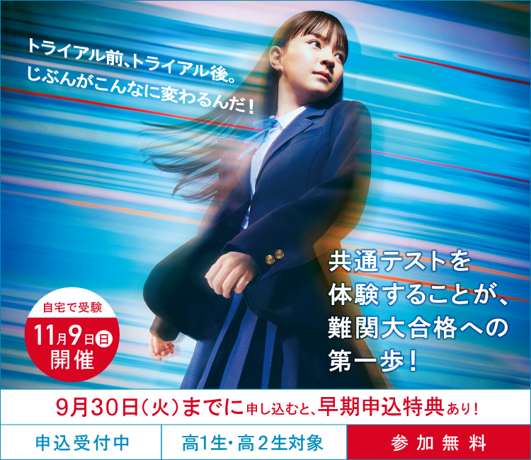 トライアル前、トライアル後。じぶんがこんなに変わるんだ！共通テストを体験することが、難関大合格への第一歩！ 自宅で受験11月9日（日）開催 9月30日（火）までに申し込むと、早期申込特典あり！ 申込受付中 高1生・高2生対象 参加無料