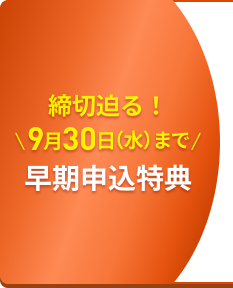締切迫る！ 9月30日（水）まで 早期申込特典​